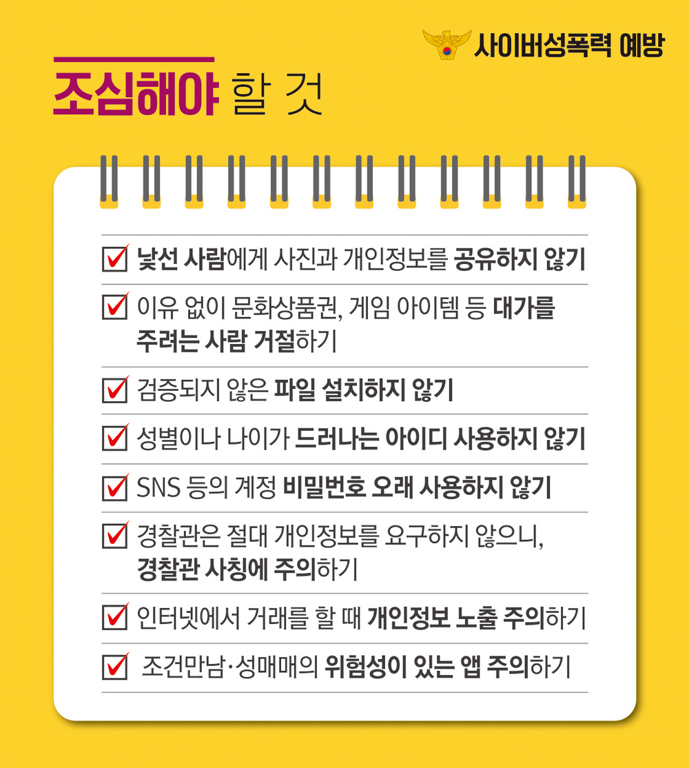 2. 조심해야 할 것 (낯선 사람에게 사진과 개인정보를 공유하지 않기 / 이유없이 문화상품권, 게임 아이템 등 대가를 주려는 사람 거절하기 / 검증되지 않은 파일 설치하지 않기 /  성별이나 나이가 드러나는 아이디 사용하지 않기 /  SNS 등의 계정 비밀번호 오래 사용하지 않기 / 경찰관은 절대 개인정보를 요구하지 않으니, 경찰관 사칭에 주의하기 / 인터넷에서 거래를 할 때 개인정보 노출 주의하기 / 조건만남, 성매매의 위험성이 있는 앱 주의하기)